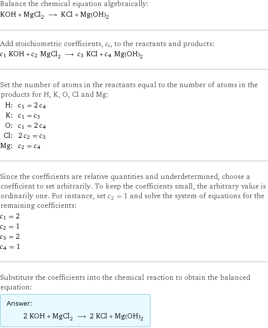 Balance the chemical equation algebraically: KOH + MgCl_2 ⟶ KCl + Mg(OH)_2 Add stoichiometric coefficients, c_i, to the reactants and products: c_1 KOH + c_2 MgCl_2 ⟶ c_3 KCl + c_4 Mg(OH)_2 Set the number of atoms in the reactants equal to the number of atoms in the products for H, K, O, Cl and Mg: H: | c_1 = 2 c_4 K: | c_1 = c_3 O: | c_1 = 2 c_4 Cl: | 2 c_2 = c_3 Mg: | c_2 = c_4 Since the coefficients are relative quantities and underdetermined, choose a coefficient to set arbitrarily. To keep the coefficients small, the arbitrary value is ordinarily one. For instance, set c_2 = 1 and solve the system of equations for the remaining coefficients: c_1 = 2 c_2 = 1 c_3 = 2 c_4 = 1 Substitute the coefficients into the chemical reaction to obtain the balanced equation: Answer: |   | 2 KOH + MgCl_2 ⟶ 2 KCl + Mg(OH)_2