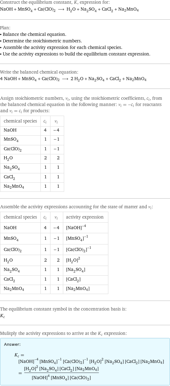 Construct the equilibrium constant, K, expression for: NaOH + MnSO_4 + Ca(ClO)2 ⟶ H_2O + Na_2SO_4 + CaCl_2 + Na2MnO4 Plan: • Balance the chemical equation. • Determine the stoichiometric numbers. • Assemble the activity expression for each chemical species. • Use the activity expressions to build the equilibrium constant expression. Write the balanced chemical equation: 4 NaOH + MnSO_4 + Ca(ClO)2 ⟶ 2 H_2O + Na_2SO_4 + CaCl_2 + Na2MnO4 Assign stoichiometric numbers, ν_i, using the stoichiometric coefficients, c_i, from the balanced chemical equation in the following manner: ν_i = -c_i for reactants and ν_i = c_i for products: chemical species | c_i | ν_i NaOH | 4 | -4 MnSO_4 | 1 | -1 Ca(ClO)2 | 1 | -1 H_2O | 2 | 2 Na_2SO_4 | 1 | 1 CaCl_2 | 1 | 1 Na2MnO4 | 1 | 1 Assemble the activity expressions accounting for the state of matter and ν_i: chemical species | c_i | ν_i | activity expression NaOH | 4 | -4 | ([NaOH])^(-4) MnSO_4 | 1 | -1 | ([MnSO4])^(-1) Ca(ClO)2 | 1 | -1 | ([Ca(ClO)2])^(-1) H_2O | 2 | 2 | ([H2O])^2 Na_2SO_4 | 1 | 1 | [Na2SO4] CaCl_2 | 1 | 1 | [CaCl2] Na2MnO4 | 1 | 1 | [Na2MnO4] The equilibrium constant symbol in the concentration basis is: K_c Mulitply the activity expressions to arrive at the K_c expression: Answer: |   | K_c = ([NaOH])^(-4) ([MnSO4])^(-1) ([Ca(ClO)2])^(-1) ([H2O])^2 [Na2SO4] [CaCl2] [Na2MnO4] = (([H2O])^2 [Na2SO4] [CaCl2] [Na2MnO4])/(([NaOH])^4 [MnSO4] [Ca(ClO)2])