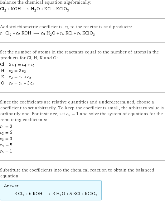 Balance the chemical equation algebraically: Cl_2 + KOH ⟶ H_2O + KCl + KClO_3 Add stoichiometric coefficients, c_i, to the reactants and products: c_1 Cl_2 + c_2 KOH ⟶ c_3 H_2O + c_4 KCl + c_5 KClO_3 Set the number of atoms in the reactants equal to the number of atoms in the products for Cl, H, K and O: Cl: | 2 c_1 = c_4 + c_5 H: | c_2 = 2 c_3 K: | c_2 = c_4 + c_5 O: | c_2 = c_3 + 3 c_5 Since the coefficients are relative quantities and underdetermined, choose a coefficient to set arbitrarily. To keep the coefficients small, the arbitrary value is ordinarily one. For instance, set c_5 = 1 and solve the system of equations for the remaining coefficients: c_1 = 3 c_2 = 6 c_3 = 3 c_4 = 5 c_5 = 1 Substitute the coefficients into the chemical reaction to obtain the balanced equation: Answer: |   | 3 Cl_2 + 6 KOH ⟶ 3 H_2O + 5 KCl + KClO_3