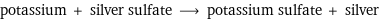 potassium + silver sulfate ⟶ potassium sulfate + silver