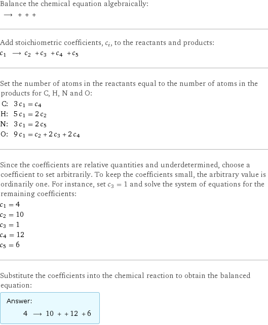 Balance the chemical equation algebraically:  ⟶ + + +  Add stoichiometric coefficients, c_i, to the reactants and products: c_1 ⟶ c_2 + c_3 + c_4 + c_5  Set the number of atoms in the reactants equal to the number of atoms in the products for C, H, N and O: C: | 3 c_1 = c_4 H: | 5 c_1 = 2 c_2 N: | 3 c_1 = 2 c_5 O: | 9 c_1 = c_2 + 2 c_3 + 2 c_4 Since the coefficients are relative quantities and underdetermined, choose a coefficient to set arbitrarily. To keep the coefficients small, the arbitrary value is ordinarily one. For instance, set c_3 = 1 and solve the system of equations for the remaining coefficients: c_1 = 4 c_2 = 10 c_3 = 1 c_4 = 12 c_5 = 6 Substitute the coefficients into the chemical reaction to obtain the balanced equation: Answer: |   | 4 ⟶ 10 + + 12 + 6 