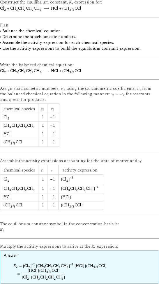 Construct the equilibrium constant, K, expression for: Cl_2 + CH_3CH_2CH_2CH_3 ⟶ HCl + (CH_3)_3CCl Plan: • Balance the chemical equation. • Determine the stoichiometric numbers. • Assemble the activity expression for each chemical species. • Use the activity expressions to build the equilibrium constant expression. Write the balanced chemical equation: Cl_2 + CH_3CH_2CH_2CH_3 ⟶ HCl + (CH_3)_3CCl Assign stoichiometric numbers, ν_i, using the stoichiometric coefficients, c_i, from the balanced chemical equation in the following manner: ν_i = -c_i for reactants and ν_i = c_i for products: chemical species | c_i | ν_i Cl_2 | 1 | -1 CH_3CH_2CH_2CH_3 | 1 | -1 HCl | 1 | 1 (CH_3)_3CCl | 1 | 1 Assemble the activity expressions accounting for the state of matter and ν_i: chemical species | c_i | ν_i | activity expression Cl_2 | 1 | -1 | ([Cl2])^(-1) CH_3CH_2CH_2CH_3 | 1 | -1 | ([CH3CH2CH2CH3])^(-1) HCl | 1 | 1 | [HCl] (CH_3)_3CCl | 1 | 1 | [(CH3)3CCl] The equilibrium constant symbol in the concentration basis is: K_c Mulitply the activity expressions to arrive at the K_c expression: Answer: |   | K_c = ([Cl2])^(-1) ([CH3CH2CH2CH3])^(-1) [HCl] [(CH3)3CCl] = ([HCl] [(CH3)3CCl])/([Cl2] [CH3CH2CH2CH3])