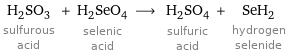 H_2SO_3 sulfurous acid + H_2SeO_4 selenic acid ⟶ H_2SO_4 sulfuric acid + SeH_2 hydrogen selenide