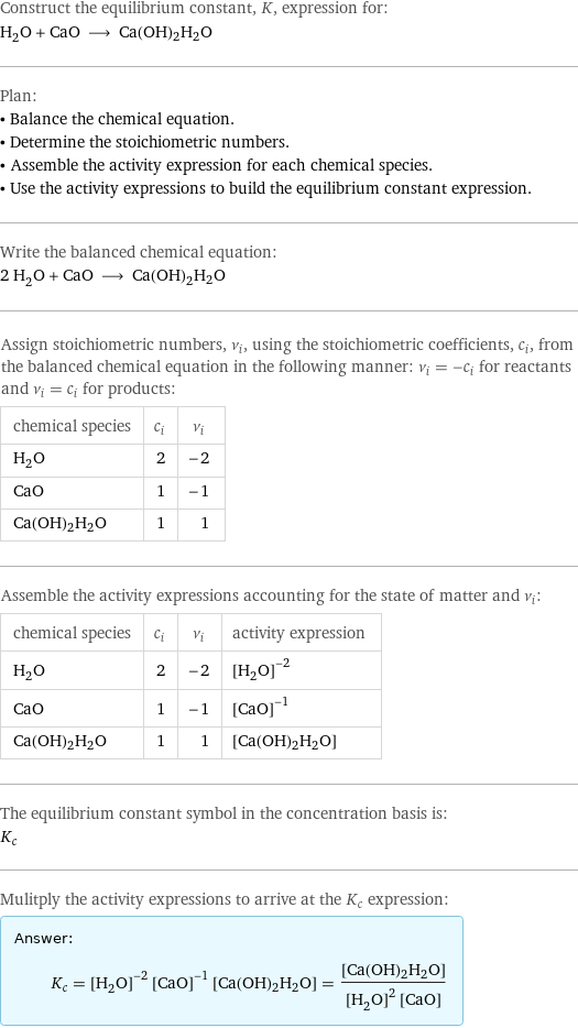 Construct the equilibrium constant, K, expression for: H_2O + CaO ⟶ Ca(OH)2H2O Plan: • Balance the chemical equation. • Determine the stoichiometric numbers. • Assemble the activity expression for each chemical species. • Use the activity expressions to build the equilibrium constant expression. Write the balanced chemical equation: 2 H_2O + CaO ⟶ Ca(OH)2H2O Assign stoichiometric numbers, ν_i, using the stoichiometric coefficients, c_i, from the balanced chemical equation in the following manner: ν_i = -c_i for reactants and ν_i = c_i for products: chemical species | c_i | ν_i H_2O | 2 | -2 CaO | 1 | -1 Ca(OH)2H2O | 1 | 1 Assemble the activity expressions accounting for the state of matter and ν_i: chemical species | c_i | ν_i | activity expression H_2O | 2 | -2 | ([H2O])^(-2) CaO | 1 | -1 | ([CaO])^(-1) Ca(OH)2H2O | 1 | 1 | [Ca(OH)2H2O] The equilibrium constant symbol in the concentration basis is: K_c Mulitply the activity expressions to arrive at the K_c expression: Answer: |   | K_c = ([H2O])^(-2) ([CaO])^(-1) [Ca(OH)2H2O] = ([Ca(OH)2H2O])/(([H2O])^2 [CaO])