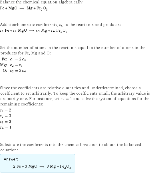 Balance the chemical equation algebraically: Fe + MgO ⟶ Mg + Fe_2O_3 Add stoichiometric coefficients, c_i, to the reactants and products: c_1 Fe + c_2 MgO ⟶ c_3 Mg + c_4 Fe_2O_3 Set the number of atoms in the reactants equal to the number of atoms in the products for Fe, Mg and O: Fe: | c_1 = 2 c_4 Mg: | c_2 = c_3 O: | c_2 = 3 c_4 Since the coefficients are relative quantities and underdetermined, choose a coefficient to set arbitrarily. To keep the coefficients small, the arbitrary value is ordinarily one. For instance, set c_4 = 1 and solve the system of equations for the remaining coefficients: c_1 = 2 c_2 = 3 c_3 = 3 c_4 = 1 Substitute the coefficients into the chemical reaction to obtain the balanced equation: Answer: |   | 2 Fe + 3 MgO ⟶ 3 Mg + Fe_2O_3