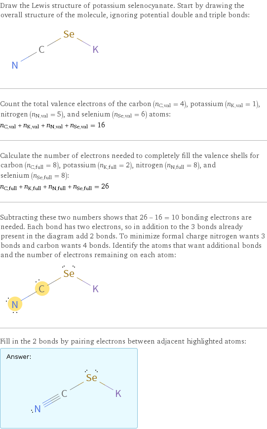 Draw the Lewis structure of potassium selenocyanate. Start by drawing the overall structure of the molecule, ignoring potential double and triple bonds:  Count the total valence electrons of the carbon (n_C, val = 4), potassium (n_K, val = 1), nitrogen (n_N, val = 5), and selenium (n_Se, val = 6) atoms: n_C, val + n_K, val + n_N, val + n_Se, val = 16 Calculate the number of electrons needed to completely fill the valence shells for carbon (n_C, full = 8), potassium (n_K, full = 2), nitrogen (n_N, full = 8), and selenium (n_Se, full = 8): n_C, full + n_K, full + n_N, full + n_Se, full = 26 Subtracting these two numbers shows that 26 - 16 = 10 bonding electrons are needed. Each bond has two electrons, so in addition to the 3 bonds already present in the diagram add 2 bonds. To minimize formal charge nitrogen wants 3 bonds and carbon wants 4 bonds. Identify the atoms that want additional bonds and the number of electrons remaining on each atom:  Fill in the 2 bonds by pairing electrons between adjacent highlighted atoms: Answer: |   | 