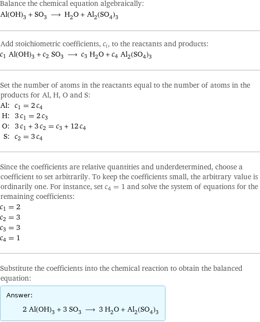 Balance the chemical equation algebraically: Al(OH)_3 + SO_3 ⟶ H_2O + Al_2(SO_4)_3 Add stoichiometric coefficients, c_i, to the reactants and products: c_1 Al(OH)_3 + c_2 SO_3 ⟶ c_3 H_2O + c_4 Al_2(SO_4)_3 Set the number of atoms in the reactants equal to the number of atoms in the products for Al, H, O and S: Al: | c_1 = 2 c_4 H: | 3 c_1 = 2 c_3 O: | 3 c_1 + 3 c_2 = c_3 + 12 c_4 S: | c_2 = 3 c_4 Since the coefficients are relative quantities and underdetermined, choose a coefficient to set arbitrarily. To keep the coefficients small, the arbitrary value is ordinarily one. For instance, set c_4 = 1 and solve the system of equations for the remaining coefficients: c_1 = 2 c_2 = 3 c_3 = 3 c_4 = 1 Substitute the coefficients into the chemical reaction to obtain the balanced equation: Answer: |   | 2 Al(OH)_3 + 3 SO_3 ⟶ 3 H_2O + Al_2(SO_4)_3