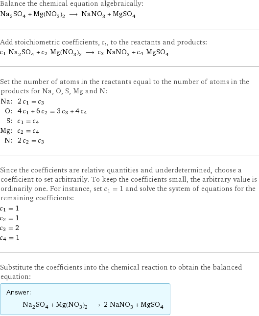 Balance the chemical equation algebraically: Na_2SO_4 + Mg(NO_3)_2 ⟶ NaNO_3 + MgSO_4 Add stoichiometric coefficients, c_i, to the reactants and products: c_1 Na_2SO_4 + c_2 Mg(NO_3)_2 ⟶ c_3 NaNO_3 + c_4 MgSO_4 Set the number of atoms in the reactants equal to the number of atoms in the products for Na, O, S, Mg and N: Na: | 2 c_1 = c_3 O: | 4 c_1 + 6 c_2 = 3 c_3 + 4 c_4 S: | c_1 = c_4 Mg: | c_2 = c_4 N: | 2 c_2 = c_3 Since the coefficients are relative quantities and underdetermined, choose a coefficient to set arbitrarily. To keep the coefficients small, the arbitrary value is ordinarily one. For instance, set c_1 = 1 and solve the system of equations for the remaining coefficients: c_1 = 1 c_2 = 1 c_3 = 2 c_4 = 1 Substitute the coefficients into the chemical reaction to obtain the balanced equation: Answer: |   | Na_2SO_4 + Mg(NO_3)_2 ⟶ 2 NaNO_3 + MgSO_4