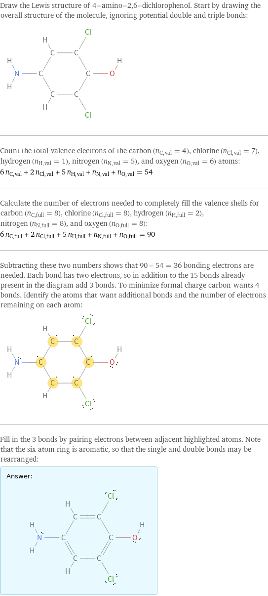 Draw the Lewis structure of 4-amino-2, 6-dichlorophenol. Start by drawing the overall structure of the molecule, ignoring potential double and triple bonds:  Count the total valence electrons of the carbon (n_C, val = 4), chlorine (n_Cl, val = 7), hydrogen (n_H, val = 1), nitrogen (n_N, val = 5), and oxygen (n_O, val = 6) atoms: 6 n_C, val + 2 n_Cl, val + 5 n_H, val + n_N, val + n_O, val = 54 Calculate the number of electrons needed to completely fill the valence shells for carbon (n_C, full = 8), chlorine (n_Cl, full = 8), hydrogen (n_H, full = 2), nitrogen (n_N, full = 8), and oxygen (n_O, full = 8): 6 n_C, full + 2 n_Cl, full + 5 n_H, full + n_N, full + n_O, full = 90 Subtracting these two numbers shows that 90 - 54 = 36 bonding electrons are needed. Each bond has two electrons, so in addition to the 15 bonds already present in the diagram add 3 bonds. To minimize formal charge carbon wants 4 bonds. Identify the atoms that want additional bonds and the number of electrons remaining on each atom:  Fill in the 3 bonds by pairing electrons between adjacent highlighted atoms. Note that the six atom ring is aromatic, so that the single and double bonds may be rearranged: Answer: |   | 