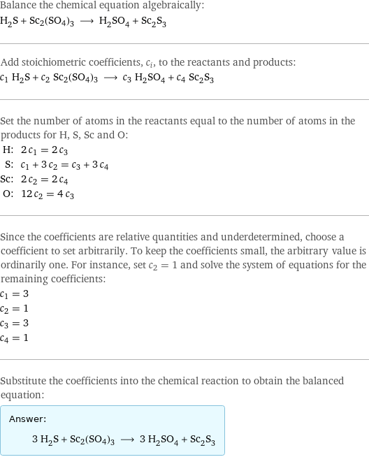 Balance the chemical equation algebraically: H_2S + Sc2(SO4)3 ⟶ H_2SO_4 + Sc_2S_3 Add stoichiometric coefficients, c_i, to the reactants and products: c_1 H_2S + c_2 Sc2(SO4)3 ⟶ c_3 H_2SO_4 + c_4 Sc_2S_3 Set the number of atoms in the reactants equal to the number of atoms in the products for H, S, Sc and O: H: | 2 c_1 = 2 c_3 S: | c_1 + 3 c_2 = c_3 + 3 c_4 Sc: | 2 c_2 = 2 c_4 O: | 12 c_2 = 4 c_3 Since the coefficients are relative quantities and underdetermined, choose a coefficient to set arbitrarily. To keep the coefficients small, the arbitrary value is ordinarily one. For instance, set c_2 = 1 and solve the system of equations for the remaining coefficients: c_1 = 3 c_2 = 1 c_3 = 3 c_4 = 1 Substitute the coefficients into the chemical reaction to obtain the balanced equation: Answer: |   | 3 H_2S + Sc2(SO4)3 ⟶ 3 H_2SO_4 + Sc_2S_3