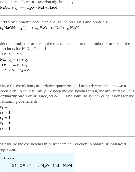 Balance the chemical equation algebraically: NaOH + I_2 ⟶ H_2O + NaI + NaOI Add stoichiometric coefficients, c_i, to the reactants and products: c_1 NaOH + c_2 I_2 ⟶ c_3 H_2O + c_4 NaI + c_5 NaOI Set the number of atoms in the reactants equal to the number of atoms in the products for H, Na, O and I: H: | c_1 = 2 c_3 Na: | c_1 = c_4 + c_5 O: | c_1 = c_3 + c_5 I: | 2 c_2 = c_4 + c_5 Since the coefficients are relative quantities and underdetermined, choose a coefficient to set arbitrarily. To keep the coefficients small, the arbitrary value is ordinarily one. For instance, set c_2 = 1 and solve the system of equations for the remaining coefficients: c_1 = 2 c_2 = 1 c_3 = 1 c_4 = 1 c_5 = 1 Substitute the coefficients into the chemical reaction to obtain the balanced equation: Answer: |   | 2 NaOH + I_2 ⟶ H_2O + NaI + NaOI