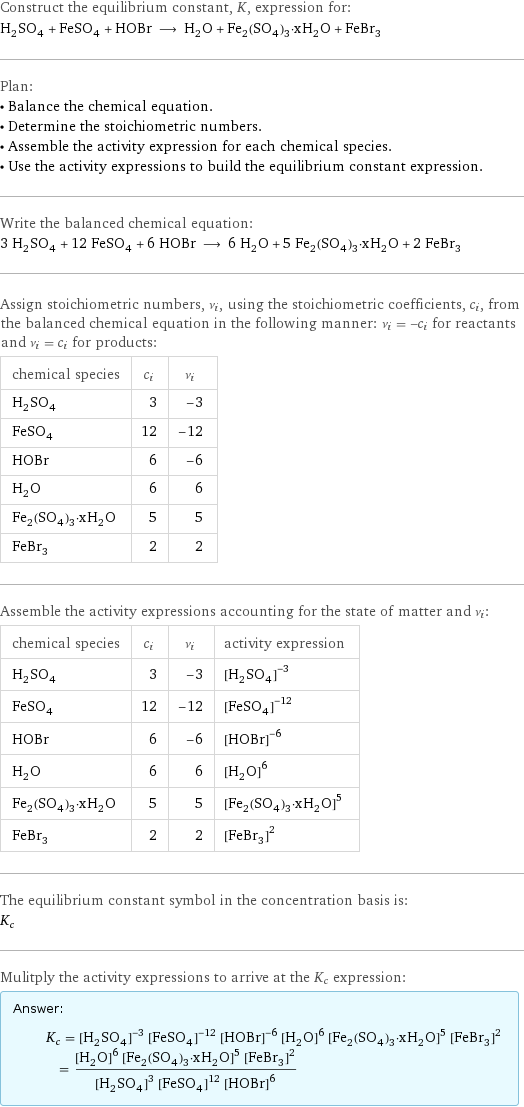 Construct the equilibrium constant, K, expression for: H_2SO_4 + FeSO_4 + HOBr ⟶ H_2O + Fe_2(SO_4)_3·xH_2O + FeBr_3 Plan: • Balance the chemical equation. • Determine the stoichiometric numbers. • Assemble the activity expression for each chemical species. • Use the activity expressions to build the equilibrium constant expression. Write the balanced chemical equation: 3 H_2SO_4 + 12 FeSO_4 + 6 HOBr ⟶ 6 H_2O + 5 Fe_2(SO_4)_3·xH_2O + 2 FeBr_3 Assign stoichiometric numbers, ν_i, using the stoichiometric coefficients, c_i, from the balanced chemical equation in the following manner: ν_i = -c_i for reactants and ν_i = c_i for products: chemical species | c_i | ν_i H_2SO_4 | 3 | -3 FeSO_4 | 12 | -12 HOBr | 6 | -6 H_2O | 6 | 6 Fe_2(SO_4)_3·xH_2O | 5 | 5 FeBr_3 | 2 | 2 Assemble the activity expressions accounting for the state of matter and ν_i: chemical species | c_i | ν_i | activity expression H_2SO_4 | 3 | -3 | ([H2SO4])^(-3) FeSO_4 | 12 | -12 | ([FeSO4])^(-12) HOBr | 6 | -6 | ([HOBr])^(-6) H_2O | 6 | 6 | ([H2O])^6 Fe_2(SO_4)_3·xH_2O | 5 | 5 | ([Fe2(SO4)3·xH2O])^5 FeBr_3 | 2 | 2 | ([FeBr3])^2 The equilibrium constant symbol in the concentration basis is: K_c Mulitply the activity expressions to arrive at the K_c expression: Answer: |   | K_c = ([H2SO4])^(-3) ([FeSO4])^(-12) ([HOBr])^(-6) ([H2O])^6 ([Fe2(SO4)3·xH2O])^5 ([FeBr3])^2 = (([H2O])^6 ([Fe2(SO4)3·xH2O])^5 ([FeBr3])^2)/(([H2SO4])^3 ([FeSO4])^12 ([HOBr])^6)