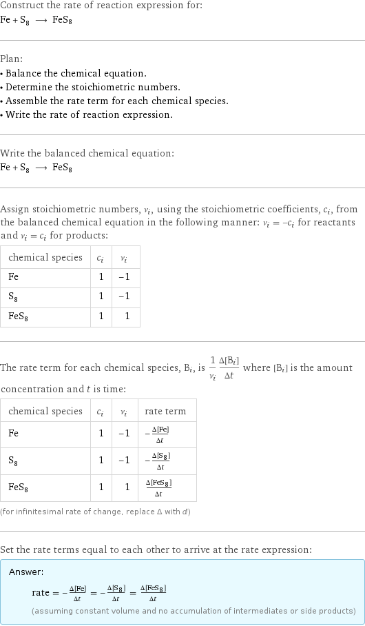 Construct the rate of reaction expression for: Fe + S_8 ⟶ FeS8 Plan: • Balance the chemical equation. • Determine the stoichiometric numbers. • Assemble the rate term for each chemical species. • Write the rate of reaction expression. Write the balanced chemical equation: Fe + S_8 ⟶ FeS8 Assign stoichiometric numbers, ν_i, using the stoichiometric coefficients, c_i, from the balanced chemical equation in the following manner: ν_i = -c_i for reactants and ν_i = c_i for products: chemical species | c_i | ν_i Fe | 1 | -1 S_8 | 1 | -1 FeS8 | 1 | 1 The rate term for each chemical species, B_i, is 1/ν_i(Δ[B_i])/(Δt) where [B_i] is the amount concentration and t is time: chemical species | c_i | ν_i | rate term Fe | 1 | -1 | -(Δ[Fe])/(Δt) S_8 | 1 | -1 | -(Δ[S8])/(Δt) FeS8 | 1 | 1 | (Δ[FeS8])/(Δt) (for infinitesimal rate of change, replace Δ with d) Set the rate terms equal to each other to arrive at the rate expression: Answer: |   | rate = -(Δ[Fe])/(Δt) = -(Δ[S8])/(Δt) = (Δ[FeS8])/(Δt) (assuming constant volume and no accumulation of intermediates or side products)