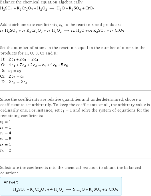 Balance the chemical equation algebraically: H_2SO_4 + K_2Cr_2O_7 + H_2O_2 ⟶ H_2O + K_2SO_4 + CrO5 Add stoichiometric coefficients, c_i, to the reactants and products: c_1 H_2SO_4 + c_2 K_2Cr_2O_7 + c_3 H_2O_2 ⟶ c_4 H_2O + c_5 K_2SO_4 + c_6 CrO5 Set the number of atoms in the reactants equal to the number of atoms in the products for H, O, S, Cr and K: H: | 2 c_1 + 2 c_3 = 2 c_4 O: | 4 c_1 + 7 c_2 + 2 c_3 = c_4 + 4 c_5 + 5 c_6 S: | c_1 = c_5 Cr: | 2 c_2 = c_6 K: | 2 c_2 = 2 c_5 Since the coefficients are relative quantities and underdetermined, choose a coefficient to set arbitrarily. To keep the coefficients small, the arbitrary value is ordinarily one. For instance, set c_1 = 1 and solve the system of equations for the remaining coefficients: c_1 = 1 c_2 = 1 c_3 = 4 c_4 = 5 c_5 = 1 c_6 = 2 Substitute the coefficients into the chemical reaction to obtain the balanced equation: Answer: |   | H_2SO_4 + K_2Cr_2O_7 + 4 H_2O_2 ⟶ 5 H_2O + K_2SO_4 + 2 CrO5