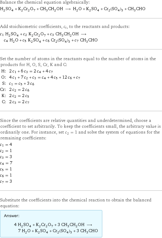 Balance the chemical equation algebraically: H_2SO_4 + K_2Cr_2O_7 + CH_3CH_2OH ⟶ H_2O + K_2SO_4 + Cr_2(SO_4)_3 + CH_3CHO Add stoichiometric coefficients, c_i, to the reactants and products: c_1 H_2SO_4 + c_2 K_2Cr_2O_7 + c_3 CH_3CH_2OH ⟶ c_4 H_2O + c_5 K_2SO_4 + c_6 Cr_2(SO_4)_3 + c_7 CH_3CHO Set the number of atoms in the reactants equal to the number of atoms in the products for H, O, S, Cr, K and C: H: | 2 c_1 + 6 c_3 = 2 c_4 + 4 c_7 O: | 4 c_1 + 7 c_2 + c_3 = c_4 + 4 c_5 + 12 c_6 + c_7 S: | c_1 = c_5 + 3 c_6 Cr: | 2 c_2 = 2 c_6 K: | 2 c_2 = 2 c_5 C: | 2 c_3 = 2 c_7 Since the coefficients are relative quantities and underdetermined, choose a coefficient to set arbitrarily. To keep the coefficients small, the arbitrary value is ordinarily one. For instance, set c_2 = 1 and solve the system of equations for the remaining coefficients: c_1 = 4 c_2 = 1 c_3 = 3 c_4 = 7 c_5 = 1 c_6 = 1 c_7 = 3 Substitute the coefficients into the chemical reaction to obtain the balanced equation: Answer: |   | 4 H_2SO_4 + K_2Cr_2O_7 + 3 CH_3CH_2OH ⟶ 7 H_2O + K_2SO_4 + Cr_2(SO_4)_3 + 3 CH_3CHO