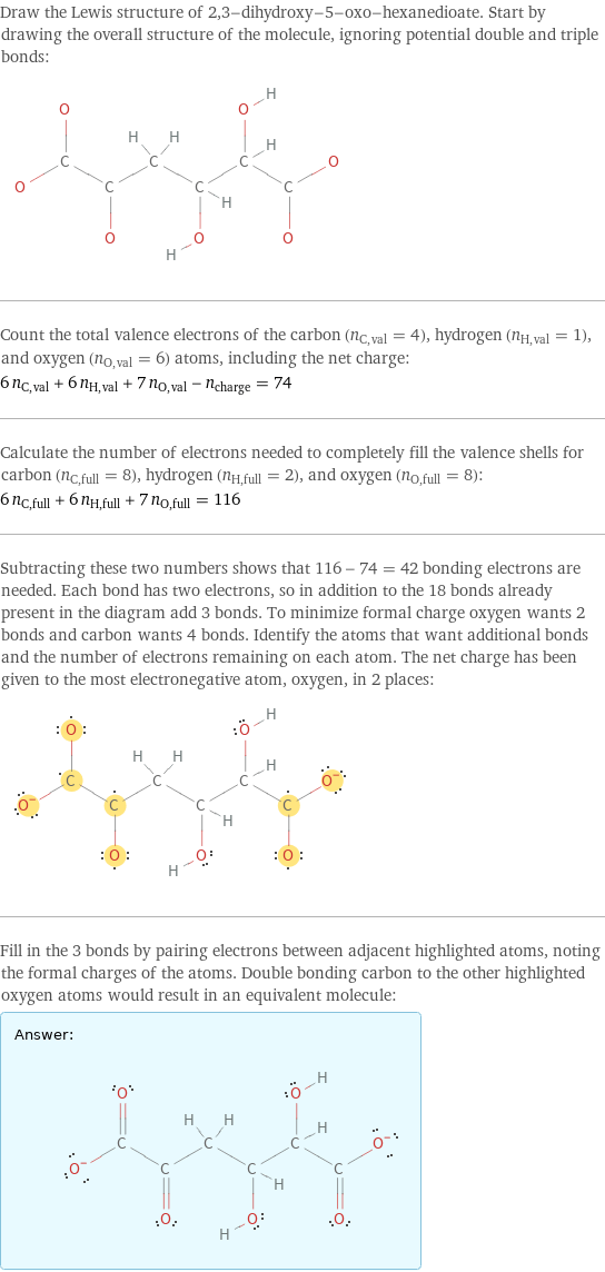 Draw the Lewis structure of 2, 3-dihydroxy-5-oxo-hexanedioate. Start by drawing the overall structure of the molecule, ignoring potential double and triple bonds:  Count the total valence electrons of the carbon (n_C, val = 4), hydrogen (n_H, val = 1), and oxygen (n_O, val = 6) atoms, including the net charge: 6 n_C, val + 6 n_H, val + 7 n_O, val - n_charge = 74 Calculate the number of electrons needed to completely fill the valence shells for carbon (n_C, full = 8), hydrogen (n_H, full = 2), and oxygen (n_O, full = 8): 6 n_C, full + 6 n_H, full + 7 n_O, full = 116 Subtracting these two numbers shows that 116 - 74 = 42 bonding electrons are needed. Each bond has two electrons, so in addition to the 18 bonds already present in the diagram add 3 bonds. To minimize formal charge oxygen wants 2 bonds and carbon wants 4 bonds. Identify the atoms that want additional bonds and the number of electrons remaining on each atom. The net charge has been given to the most electronegative atom, oxygen, in 2 places:  Fill in the 3 bonds by pairing electrons between adjacent highlighted atoms, noting the formal charges of the atoms. Double bonding carbon to the other highlighted oxygen atoms would result in an equivalent molecule: Answer: |   | 