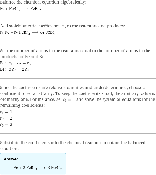 Balance the chemical equation algebraically: Fe + FeBr_3 ⟶ FeBr_2 Add stoichiometric coefficients, c_i, to the reactants and products: c_1 Fe + c_2 FeBr_3 ⟶ c_3 FeBr_2 Set the number of atoms in the reactants equal to the number of atoms in the products for Fe and Br: Fe: | c_1 + c_2 = c_3 Br: | 3 c_2 = 2 c_3 Since the coefficients are relative quantities and underdetermined, choose a coefficient to set arbitrarily. To keep the coefficients small, the arbitrary value is ordinarily one. For instance, set c_1 = 1 and solve the system of equations for the remaining coefficients: c_1 = 1 c_2 = 2 c_3 = 3 Substitute the coefficients into the chemical reaction to obtain the balanced equation: Answer: |   | Fe + 2 FeBr_3 ⟶ 3 FeBr_2