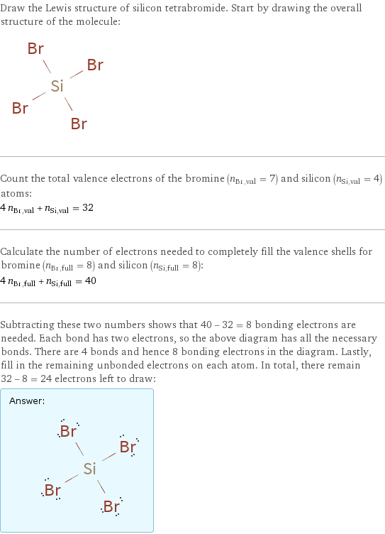 Draw the Lewis structure of silicon tetrabromide. Start by drawing the overall structure of the molecule:  Count the total valence electrons of the bromine (n_Br, val = 7) and silicon (n_Si, val = 4) atoms: 4 n_Br, val + n_Si, val = 32 Calculate the number of electrons needed to completely fill the valence shells for bromine (n_Br, full = 8) and silicon (n_Si, full = 8): 4 n_Br, full + n_Si, full = 40 Subtracting these two numbers shows that 40 - 32 = 8 bonding electrons are needed. Each bond has two electrons, so the above diagram has all the necessary bonds. There are 4 bonds and hence 8 bonding electrons in the diagram. Lastly, fill in the remaining unbonded electrons on each atom. In total, there remain 32 - 8 = 24 electrons left to draw: Answer: |   | 