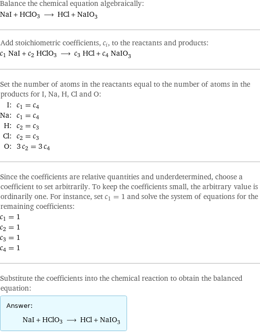 Balance the chemical equation algebraically: NaI + HClO3 ⟶ HCl + NaIO_3 Add stoichiometric coefficients, c_i, to the reactants and products: c_1 NaI + c_2 HClO3 ⟶ c_3 HCl + c_4 NaIO_3 Set the number of atoms in the reactants equal to the number of atoms in the products for I, Na, H, Cl and O: I: | c_1 = c_4 Na: | c_1 = c_4 H: | c_2 = c_3 Cl: | c_2 = c_3 O: | 3 c_2 = 3 c_4 Since the coefficients are relative quantities and underdetermined, choose a coefficient to set arbitrarily. To keep the coefficients small, the arbitrary value is ordinarily one. For instance, set c_1 = 1 and solve the system of equations for the remaining coefficients: c_1 = 1 c_2 = 1 c_3 = 1 c_4 = 1 Substitute the coefficients into the chemical reaction to obtain the balanced equation: Answer: |   | NaI + HClO3 ⟶ HCl + NaIO_3