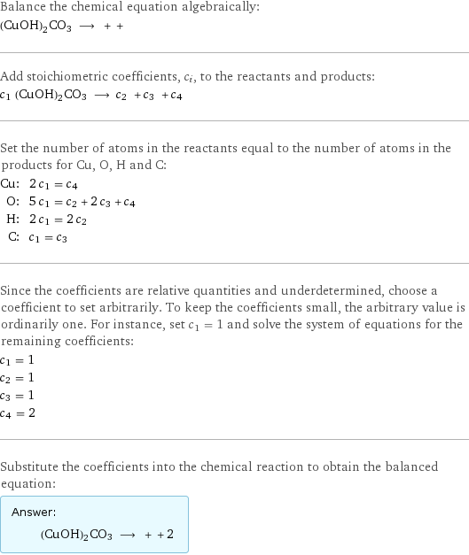 Balance the chemical equation algebraically: (CuOH)2CO3 ⟶ + +  Add stoichiometric coefficients, c_i, to the reactants and products: c_1 (CuOH)2CO3 ⟶ c_2 + c_3 + c_4  Set the number of atoms in the reactants equal to the number of atoms in the products for Cu, O, H and C: Cu: | 2 c_1 = c_4 O: | 5 c_1 = c_2 + 2 c_3 + c_4 H: | 2 c_1 = 2 c_2 C: | c_1 = c_3 Since the coefficients are relative quantities and underdetermined, choose a coefficient to set arbitrarily. To keep the coefficients small, the arbitrary value is ordinarily one. For instance, set c_1 = 1 and solve the system of equations for the remaining coefficients: c_1 = 1 c_2 = 1 c_3 = 1 c_4 = 2 Substitute the coefficients into the chemical reaction to obtain the balanced equation: Answer: |   | (CuOH)2CO3 ⟶ + + 2 