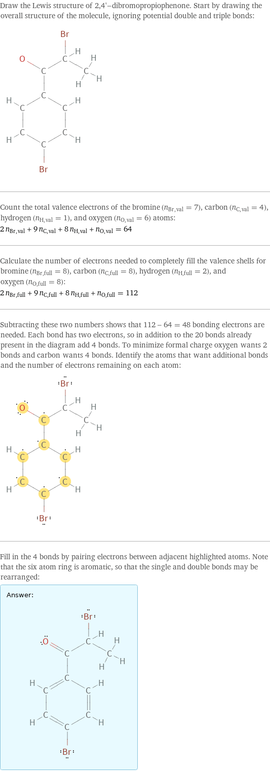 Draw the Lewis structure of 2, 4'-dibromopropiophenone. Start by drawing the overall structure of the molecule, ignoring potential double and triple bonds:  Count the total valence electrons of the bromine (n_Br, val = 7), carbon (n_C, val = 4), hydrogen (n_H, val = 1), and oxygen (n_O, val = 6) atoms: 2 n_Br, val + 9 n_C, val + 8 n_H, val + n_O, val = 64 Calculate the number of electrons needed to completely fill the valence shells for bromine (n_Br, full = 8), carbon (n_C, full = 8), hydrogen (n_H, full = 2), and oxygen (n_O, full = 8): 2 n_Br, full + 9 n_C, full + 8 n_H, full + n_O, full = 112 Subtracting these two numbers shows that 112 - 64 = 48 bonding electrons are needed. Each bond has two electrons, so in addition to the 20 bonds already present in the diagram add 4 bonds. To minimize formal charge oxygen wants 2 bonds and carbon wants 4 bonds. Identify the atoms that want additional bonds and the number of electrons remaining on each atom:  Fill in the 4 bonds by pairing electrons between adjacent highlighted atoms. Note that the six atom ring is aromatic, so that the single and double bonds may be rearranged: Answer: |   | 