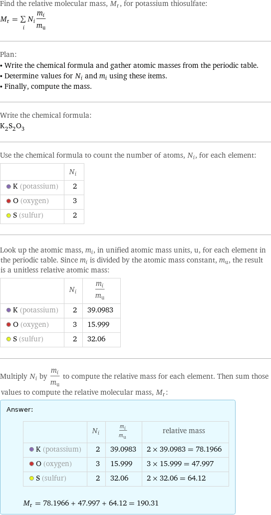 Find the relative molecular mass, M_r, for potassium thiosulfate: M_r = sum _iN_im_i/m_u Plan: • Write the chemical formula and gather atomic masses from the periodic table. • Determine values for N_i and m_i using these items. • Finally, compute the mass. Write the chemical formula: K_2S_2O_3 Use the chemical formula to count the number of atoms, N_i, for each element:  | N_i  K (potassium) | 2  O (oxygen) | 3  S (sulfur) | 2 Look up the atomic mass, m_i, in unified atomic mass units, u, for each element in the periodic table. Since m_i is divided by the atomic mass constant, m_u, the result is a unitless relative atomic mass:  | N_i | m_i/m_u  K (potassium) | 2 | 39.0983  O (oxygen) | 3 | 15.999  S (sulfur) | 2 | 32.06 Multiply N_i by m_i/m_u to compute the relative mass for each element. Then sum those values to compute the relative molecular mass, M_r: Answer: |   | | N_i | m_i/m_u | relative mass  K (potassium) | 2 | 39.0983 | 2 × 39.0983 = 78.1966  O (oxygen) | 3 | 15.999 | 3 × 15.999 = 47.997  S (sulfur) | 2 | 32.06 | 2 × 32.06 = 64.12  M_r = 78.1966 + 47.997 + 64.12 = 190.31