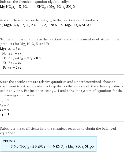 Balance the chemical equation algebraically: Mg(NO_3)_2 + K3PO4 ⟶ KNO_3 + Mg_3(PO_4)_2·5H_2O Add stoichiometric coefficients, c_i, to the reactants and products: c_1 Mg(NO_3)_2 + c_2 K3PO4 ⟶ c_3 KNO_3 + c_4 Mg_3(PO_4)_2·5H_2O Set the number of atoms in the reactants equal to the number of atoms in the products for Mg, N, O, K and P: Mg: | c_1 = 3 c_4 N: | 2 c_1 = c_3 O: | 6 c_1 + 4 c_2 = 3 c_3 + 8 c_4 K: | 3 c_2 = c_3 P: | c_2 = 2 c_4 Since the coefficients are relative quantities and underdetermined, choose a coefficient to set arbitrarily. To keep the coefficients small, the arbitrary value is ordinarily one. For instance, set c_4 = 1 and solve the system of equations for the remaining coefficients: c_1 = 3 c_2 = 2 c_3 = 6 c_4 = 1 Substitute the coefficients into the chemical reaction to obtain the balanced equation: Answer: |   | 3 Mg(NO_3)_2 + 2 K3PO4 ⟶ 6 KNO_3 + Mg_3(PO_4)_2·5H_2O