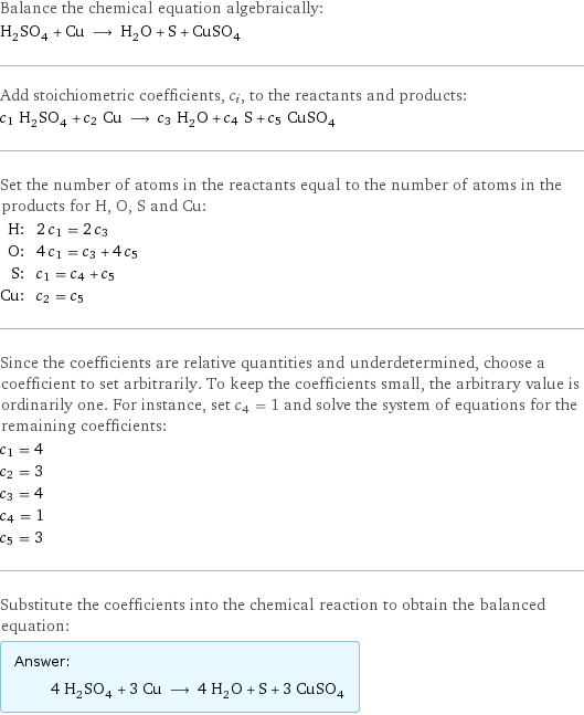 Balance the chemical equation algebraically: H_2SO_4 + Cu ⟶ H_2O + S + CuSO_4 Add stoichiometric coefficients, c_i, to the reactants and products: c_1 H_2SO_4 + c_2 Cu ⟶ c_3 H_2O + c_4 S + c_5 CuSO_4 Set the number of atoms in the reactants equal to the number of atoms in the products for H, O, S and Cu: H: | 2 c_1 = 2 c_3 O: | 4 c_1 = c_3 + 4 c_5 S: | c_1 = c_4 + c_5 Cu: | c_2 = c_5 Since the coefficients are relative quantities and underdetermined, choose a coefficient to set arbitrarily. To keep the coefficients small, the arbitrary value is ordinarily one. For instance, set c_4 = 1 and solve the system of equations for the remaining coefficients: c_1 = 4 c_2 = 3 c_3 = 4 c_4 = 1 c_5 = 3 Substitute the coefficients into the chemical reaction to obtain the balanced equation: Answer: |   | 4 H_2SO_4 + 3 Cu ⟶ 4 H_2O + S + 3 CuSO_4