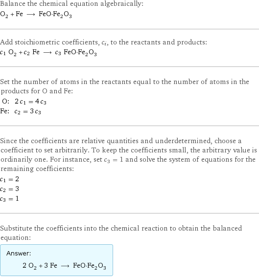 Balance the chemical equation algebraically: O_2 + Fe ⟶ FeO·Fe_2O_3 Add stoichiometric coefficients, c_i, to the reactants and products: c_1 O_2 + c_2 Fe ⟶ c_3 FeO·Fe_2O_3 Set the number of atoms in the reactants equal to the number of atoms in the products for O and Fe: O: | 2 c_1 = 4 c_3 Fe: | c_2 = 3 c_3 Since the coefficients are relative quantities and underdetermined, choose a coefficient to set arbitrarily. To keep the coefficients small, the arbitrary value is ordinarily one. For instance, set c_3 = 1 and solve the system of equations for the remaining coefficients: c_1 = 2 c_2 = 3 c_3 = 1 Substitute the coefficients into the chemical reaction to obtain the balanced equation: Answer: |   | 2 O_2 + 3 Fe ⟶ FeO·Fe_2O_3