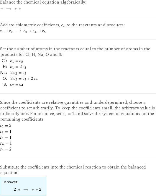 Balance the chemical equation algebraically:  + ⟶ + +  Add stoichiometric coefficients, c_i, to the reactants and products: c_1 + c_2 ⟶ c_3 + c_4 + c_5  Set the number of atoms in the reactants equal to the number of atoms in the products for Cl, H, Na, O and S: Cl: | c_1 = c_5 H: | c_1 = 2 c_3 Na: | 2 c_2 = c_5 O: | 3 c_2 = c_3 + 2 c_4 S: | c_2 = c_4 Since the coefficients are relative quantities and underdetermined, choose a coefficient to set arbitrarily. To keep the coefficients small, the arbitrary value is ordinarily one. For instance, set c_2 = 1 and solve the system of equations for the remaining coefficients: c_1 = 2 c_2 = 1 c_3 = 1 c_4 = 1 c_5 = 2 Substitute the coefficients into the chemical reaction to obtain the balanced equation: Answer: |   | 2 + ⟶ + + 2 