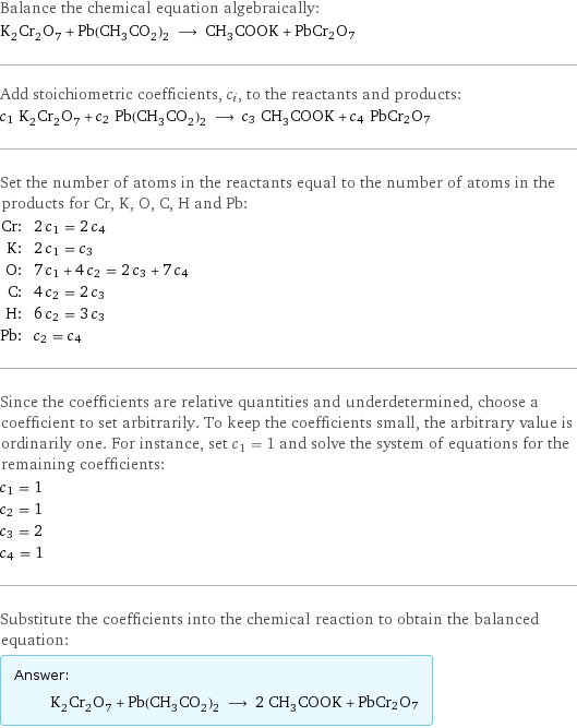 Balance the chemical equation algebraically: K_2Cr_2O_7 + Pb(CH_3CO_2)_2 ⟶ CH_3COOK + PbCr2O7 Add stoichiometric coefficients, c_i, to the reactants and products: c_1 K_2Cr_2O_7 + c_2 Pb(CH_3CO_2)_2 ⟶ c_3 CH_3COOK + c_4 PbCr2O7 Set the number of atoms in the reactants equal to the number of atoms in the products for Cr, K, O, C, H and Pb: Cr: | 2 c_1 = 2 c_4 K: | 2 c_1 = c_3 O: | 7 c_1 + 4 c_2 = 2 c_3 + 7 c_4 C: | 4 c_2 = 2 c_3 H: | 6 c_2 = 3 c_3 Pb: | c_2 = c_4 Since the coefficients are relative quantities and underdetermined, choose a coefficient to set arbitrarily. To keep the coefficients small, the arbitrary value is ordinarily one. For instance, set c_1 = 1 and solve the system of equations for the remaining coefficients: c_1 = 1 c_2 = 1 c_3 = 2 c_4 = 1 Substitute the coefficients into the chemical reaction to obtain the balanced equation: Answer: |   | K_2Cr_2O_7 + Pb(CH_3CO_2)_2 ⟶ 2 CH_3COOK + PbCr2O7