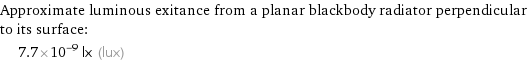 Approximate luminous exitance from a planar blackbody radiator perpendicular to its surface:  | 7.7×10^-9 lx (lux)