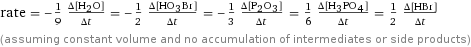 rate = -1/9 (Δ[H2O])/(Δt) = -1/2 (Δ[H1O3Br1])/(Δt) = -1/3 (Δ[P2O3])/(Δt) = 1/6 (Δ[H3PO4])/(Δt) = 1/2 (Δ[HBr])/(Δt) (assuming constant volume and no accumulation of intermediates or side products)