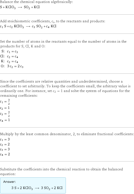 Balance the chemical equation algebraically: S + KClO_3 ⟶ SO_2 + KCl Add stoichiometric coefficients, c_i, to the reactants and products: c_1 S + c_2 KClO_3 ⟶ c_3 SO_2 + c_4 KCl Set the number of atoms in the reactants equal to the number of atoms in the products for S, Cl, K and O: S: | c_1 = c_3 Cl: | c_2 = c_4 K: | c_2 = c_4 O: | 3 c_2 = 2 c_3 Since the coefficients are relative quantities and underdetermined, choose a coefficient to set arbitrarily. To keep the coefficients small, the arbitrary value is ordinarily one. For instance, set c_2 = 1 and solve the system of equations for the remaining coefficients: c_1 = 3/2 c_2 = 1 c_3 = 3/2 c_4 = 1 Multiply by the least common denominator, 2, to eliminate fractional coefficients: c_1 = 3 c_2 = 2 c_3 = 3 c_4 = 2 Substitute the coefficients into the chemical reaction to obtain the balanced equation: Answer: |   | 3 S + 2 KClO_3 ⟶ 3 SO_2 + 2 KCl