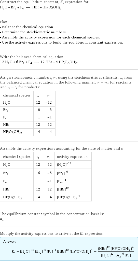 Construct the equilibrium constant, K, expression for: H_2O + Br_2 + P_4 ⟶ HBr + HP(O)(OH)_2 Plan: • Balance the chemical equation. • Determine the stoichiometric numbers. • Assemble the activity expression for each chemical species. • Use the activity expressions to build the equilibrium constant expression. Write the balanced chemical equation: 12 H_2O + 6 Br_2 + P_4 ⟶ 12 HBr + 4 HP(O)(OH)_2 Assign stoichiometric numbers, ν_i, using the stoichiometric coefficients, c_i, from the balanced chemical equation in the following manner: ν_i = -c_i for reactants and ν_i = c_i for products: chemical species | c_i | ν_i H_2O | 12 | -12 Br_2 | 6 | -6 P_4 | 1 | -1 HBr | 12 | 12 HP(O)(OH)_2 | 4 | 4 Assemble the activity expressions accounting for the state of matter and ν_i: chemical species | c_i | ν_i | activity expression H_2O | 12 | -12 | ([H2O])^(-12) Br_2 | 6 | -6 | ([Br2])^(-6) P_4 | 1 | -1 | ([P4])^(-1) HBr | 12 | 12 | ([HBr])^12 HP(O)(OH)_2 | 4 | 4 | ([HP(O)(OH)2])^4 The equilibrium constant symbol in the concentration basis is: K_c Mulitply the activity expressions to arrive at the K_c expression: Answer: |   | K_c = ([H2O])^(-12) ([Br2])^(-6) ([P4])^(-1) ([HBr])^12 ([HP(O)(OH)2])^4 = (([HBr])^12 ([HP(O)(OH)2])^4)/(([H2O])^12 ([Br2])^6 [P4])