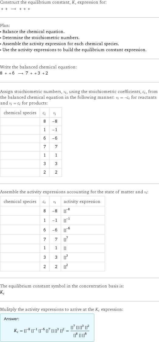 Construct the equilibrium constant, K, expression for:  + + ⟶ + + +  Plan: • Balance the chemical equation. • Determine the stoichiometric numbers. • Assemble the activity expression for each chemical species. • Use the activity expressions to build the equilibrium constant expression. Write the balanced chemical equation: 8 + + 6 ⟶ 7 + + 3 + 2  Assign stoichiometric numbers, ν_i, using the stoichiometric coefficients, c_i, from the balanced chemical equation in the following manner: ν_i = -c_i for reactants and ν_i = c_i for products: chemical species | c_i | ν_i  | 8 | -8  | 1 | -1  | 6 | -6  | 7 | 7  | 1 | 1  | 3 | 3  | 2 | 2 Assemble the activity expressions accounting for the state of matter and ν_i: chemical species | c_i | ν_i | activity expression  | 8 | -8 | ([H2SO4])^(-8)  | 1 | -1 | ([K2Cr2O7])^(-1)  | 6 | -6 | ([FeSO4])^(-6)  | 7 | 7 | ([H2O])^7  | 1 | 1 | [Cr2(SO4)3]  | 3 | 3 | ([Fe2(SO4)3·xH2O])^3  | 2 | 2 | ([KHSO4])^2 The equilibrium constant symbol in the concentration basis is: K_c Mulitply the activity expressions to arrive at the K_c expression: Answer: |   | K_c = ([H2SO4])^(-8) ([K2Cr2O7])^(-1) ([FeSO4])^(-6) ([H2O])^7 [Cr2(SO4)3] ([Fe2(SO4)3·xH2O])^3 ([KHSO4])^2 = (([H2O])^7 [Cr2(SO4)3] ([Fe2(SO4)3·xH2O])^3 ([KHSO4])^2)/(([H2SO4])^8 [K2Cr2O7] ([FeSO4])^6)