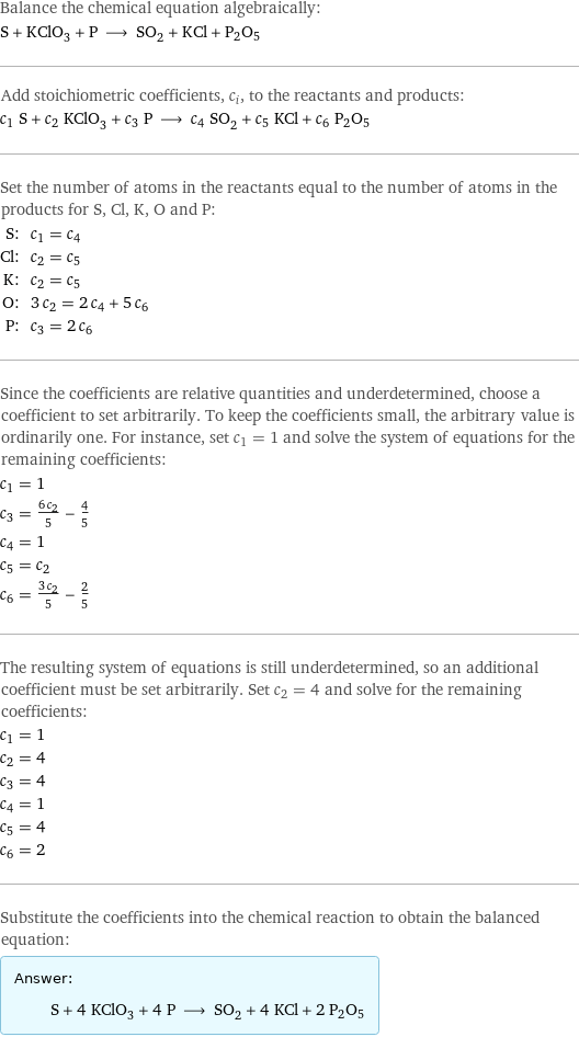 Balance the chemical equation algebraically: S + KClO_3 + P ⟶ SO_2 + KCl + P2O5 Add stoichiometric coefficients, c_i, to the reactants and products: c_1 S + c_2 KClO_3 + c_3 P ⟶ c_4 SO_2 + c_5 KCl + c_6 P2O5 Set the number of atoms in the reactants equal to the number of atoms in the products for S, Cl, K, O and P: S: | c_1 = c_4 Cl: | c_2 = c_5 K: | c_2 = c_5 O: | 3 c_2 = 2 c_4 + 5 c_6 P: | c_3 = 2 c_6 Since the coefficients are relative quantities and underdetermined, choose a coefficient to set arbitrarily. To keep the coefficients small, the arbitrary value is ordinarily one. For instance, set c_1 = 1 and solve the system of equations for the remaining coefficients: c_1 = 1 c_3 = (6 c_2)/5 - 4/5 c_4 = 1 c_5 = c_2 c_6 = (3 c_2)/5 - 2/5 The resulting system of equations is still underdetermined, so an additional coefficient must be set arbitrarily. Set c_2 = 4 and solve for the remaining coefficients: c_1 = 1 c_2 = 4 c_3 = 4 c_4 = 1 c_5 = 4 c_6 = 2 Substitute the coefficients into the chemical reaction to obtain the balanced equation: Answer: |   | S + 4 KClO_3 + 4 P ⟶ SO_2 + 4 KCl + 2 P2O5