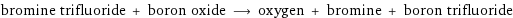 bromine trifluoride + boron oxide ⟶ oxygen + bromine + boron trifluoride