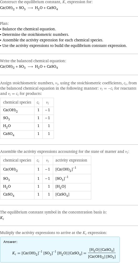 Construct the equilibrium constant, K, expression for: Ca(OH)_2 + SO_3 ⟶ H_2O + CaSO_4 Plan: • Balance the chemical equation. • Determine the stoichiometric numbers. • Assemble the activity expression for each chemical species. • Use the activity expressions to build the equilibrium constant expression. Write the balanced chemical equation: Ca(OH)_2 + SO_3 ⟶ H_2O + CaSO_4 Assign stoichiometric numbers, ν_i, using the stoichiometric coefficients, c_i, from the balanced chemical equation in the following manner: ν_i = -c_i for reactants and ν_i = c_i for products: chemical species | c_i | ν_i Ca(OH)_2 | 1 | -1 SO_3 | 1 | -1 H_2O | 1 | 1 CaSO_4 | 1 | 1 Assemble the activity expressions accounting for the state of matter and ν_i: chemical species | c_i | ν_i | activity expression Ca(OH)_2 | 1 | -1 | ([Ca(OH)2])^(-1) SO_3 | 1 | -1 | ([SO3])^(-1) H_2O | 1 | 1 | [H2O] CaSO_4 | 1 | 1 | [CaSO4] The equilibrium constant symbol in the concentration basis is: K_c Mulitply the activity expressions to arrive at the K_c expression: Answer: |   | K_c = ([Ca(OH)2])^(-1) ([SO3])^(-1) [H2O] [CaSO4] = ([H2O] [CaSO4])/([Ca(OH)2] [SO3])