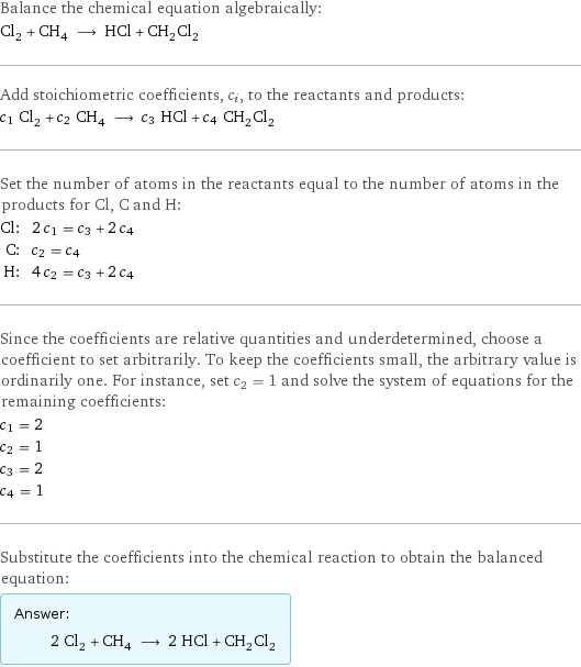 Balance the chemical equation algebraically: Cl_2 + CH_4 ⟶ HCl + CH_2Cl_2 Add stoichiometric coefficients, c_i, to the reactants and products: c_1 Cl_2 + c_2 CH_4 ⟶ c_3 HCl + c_4 CH_2Cl_2 Set the number of atoms in the reactants equal to the number of atoms in the products for Cl, C and H: Cl: | 2 c_1 = c_3 + 2 c_4 C: | c_2 = c_4 H: | 4 c_2 = c_3 + 2 c_4 Since the coefficients are relative quantities and underdetermined, choose a coefficient to set arbitrarily. To keep the coefficients small, the arbitrary value is ordinarily one. For instance, set c_2 = 1 and solve the system of equations for the remaining coefficients: c_1 = 2 c_2 = 1 c_3 = 2 c_4 = 1 Substitute the coefficients into the chemical reaction to obtain the balanced equation: Answer: |   | 2 Cl_2 + CH_4 ⟶ 2 HCl + CH_2Cl_2