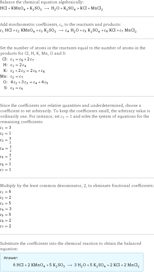 Balance the chemical equation algebraically: HCl + KMnO_4 + K_2SO_3 ⟶ H_2O + K_2SO_4 + KCl + MnCl_2 Add stoichiometric coefficients, c_i, to the reactants and products: c_1 HCl + c_2 KMnO_4 + c_3 K_2SO_3 ⟶ c_4 H_2O + c_5 K_2SO_4 + c_6 KCl + c_7 MnCl_2 Set the number of atoms in the reactants equal to the number of atoms in the products for Cl, H, K, Mn, O and S: Cl: | c_1 = c_6 + 2 c_7 H: | c_1 = 2 c_4 K: | c_2 + 2 c_3 = 2 c_5 + c_6 Mn: | c_2 = c_7 O: | 4 c_2 + 3 c_3 = c_4 + 4 c_5 S: | c_3 = c_5 Since the coefficients are relative quantities and underdetermined, choose a coefficient to set arbitrarily. To keep the coefficients small, the arbitrary value is ordinarily one. For instance, set c_2 = 1 and solve the system of equations for the remaining coefficients: c_1 = 3 c_2 = 1 c_3 = 5/2 c_4 = 3/2 c_5 = 5/2 c_6 = 1 c_7 = 1 Multiply by the least common denominator, 2, to eliminate fractional coefficients: c_1 = 6 c_2 = 2 c_3 = 5 c_4 = 3 c_5 = 5 c_6 = 2 c_7 = 2 Substitute the coefficients into the chemical reaction to obtain the balanced equation: Answer: |   | 6 HCl + 2 KMnO_4 + 5 K_2SO_3 ⟶ 3 H_2O + 5 K_2SO_4 + 2 KCl + 2 MnCl_2