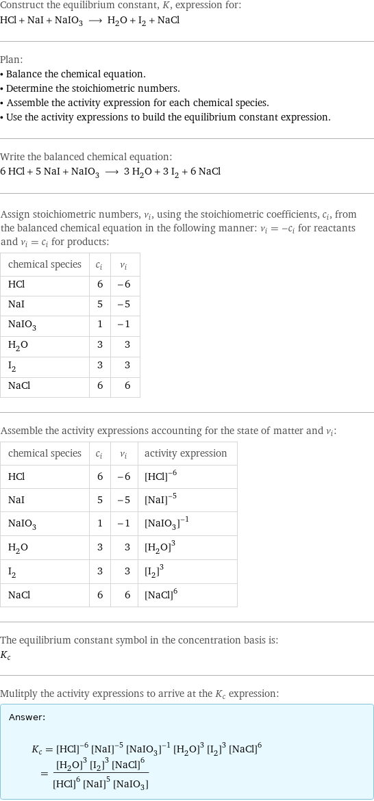 Construct the equilibrium constant, K, expression for: HCl + NaI + NaIO_3 ⟶ H_2O + I_2 + NaCl Plan: • Balance the chemical equation. • Determine the stoichiometric numbers. • Assemble the activity expression for each chemical species. • Use the activity expressions to build the equilibrium constant expression. Write the balanced chemical equation: 6 HCl + 5 NaI + NaIO_3 ⟶ 3 H_2O + 3 I_2 + 6 NaCl Assign stoichiometric numbers, ν_i, using the stoichiometric coefficients, c_i, from the balanced chemical equation in the following manner: ν_i = -c_i for reactants and ν_i = c_i for products: chemical species | c_i | ν_i HCl | 6 | -6 NaI | 5 | -5 NaIO_3 | 1 | -1 H_2O | 3 | 3 I_2 | 3 | 3 NaCl | 6 | 6 Assemble the activity expressions accounting for the state of matter and ν_i: chemical species | c_i | ν_i | activity expression HCl | 6 | -6 | ([HCl])^(-6) NaI | 5 | -5 | ([NaI])^(-5) NaIO_3 | 1 | -1 | ([NaIO3])^(-1) H_2O | 3 | 3 | ([H2O])^3 I_2 | 3 | 3 | ([I2])^3 NaCl | 6 | 6 | ([NaCl])^6 The equilibrium constant symbol in the concentration basis is: K_c Mulitply the activity expressions to arrive at the K_c expression: Answer: |   | K_c = ([HCl])^(-6) ([NaI])^(-5) ([NaIO3])^(-1) ([H2O])^3 ([I2])^3 ([NaCl])^6 = (([H2O])^3 ([I2])^3 ([NaCl])^6)/(([HCl])^6 ([NaI])^5 [NaIO3])