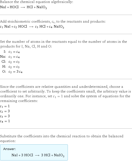 Balance the chemical equation algebraically: NaI + HOCl ⟶ HCl + NaIO_3 Add stoichiometric coefficients, c_i, to the reactants and products: c_1 NaI + c_2 HOCl ⟶ c_3 HCl + c_4 NaIO_3 Set the number of atoms in the reactants equal to the number of atoms in the products for I, Na, Cl, H and O: I: | c_1 = c_4 Na: | c_1 = c_4 Cl: | c_2 = c_3 H: | c_2 = c_3 O: | c_2 = 3 c_4 Since the coefficients are relative quantities and underdetermined, choose a coefficient to set arbitrarily. To keep the coefficients small, the arbitrary value is ordinarily one. For instance, set c_1 = 1 and solve the system of equations for the remaining coefficients: c_1 = 1 c_2 = 3 c_3 = 3 c_4 = 1 Substitute the coefficients into the chemical reaction to obtain the balanced equation: Answer: |   | NaI + 3 HOCl ⟶ 3 HCl + NaIO_3