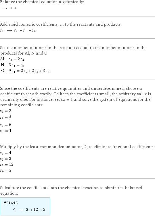 Balance the chemical equation algebraically:  ⟶ + +  Add stoichiometric coefficients, c_i, to the reactants and products: c_1 ⟶ c_2 + c_3 + c_4  Set the number of atoms in the reactants equal to the number of atoms in the products for Al, N and O: Al: | c_1 = 2 c_4 N: | 3 c_1 = c_3 O: | 9 c_1 = 2 c_2 + 2 c_3 + 3 c_4 Since the coefficients are relative quantities and underdetermined, choose a coefficient to set arbitrarily. To keep the coefficients small, the arbitrary value is ordinarily one. For instance, set c_4 = 1 and solve the system of equations for the remaining coefficients: c_1 = 2 c_2 = 3/2 c_3 = 6 c_4 = 1 Multiply by the least common denominator, 2, to eliminate fractional coefficients: c_1 = 4 c_2 = 3 c_3 = 12 c_4 = 2 Substitute the coefficients into the chemical reaction to obtain the balanced equation: Answer: |   | 4 ⟶ 3 + 12 + 2 