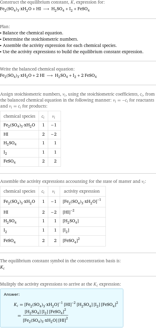 Construct the equilibrium constant, K, expression for: Fe_2(SO_4)_3·xH_2O + HI ⟶ H_2SO_4 + I_2 + FeSO_4 Plan: • Balance the chemical equation. • Determine the stoichiometric numbers. • Assemble the activity expression for each chemical species. • Use the activity expressions to build the equilibrium constant expression. Write the balanced chemical equation: Fe_2(SO_4)_3·xH_2O + 2 HI ⟶ H_2SO_4 + I_2 + 2 FeSO_4 Assign stoichiometric numbers, ν_i, using the stoichiometric coefficients, c_i, from the balanced chemical equation in the following manner: ν_i = -c_i for reactants and ν_i = c_i for products: chemical species | c_i | ν_i Fe_2(SO_4)_3·xH_2O | 1 | -1 HI | 2 | -2 H_2SO_4 | 1 | 1 I_2 | 1 | 1 FeSO_4 | 2 | 2 Assemble the activity expressions accounting for the state of matter and ν_i: chemical species | c_i | ν_i | activity expression Fe_2(SO_4)_3·xH_2O | 1 | -1 | ([Fe2(SO4)3·xH2O])^(-1) HI | 2 | -2 | ([HI])^(-2) H_2SO_4 | 1 | 1 | [H2SO4] I_2 | 1 | 1 | [I2] FeSO_4 | 2 | 2 | ([FeSO4])^2 The equilibrium constant symbol in the concentration basis is: K_c Mulitply the activity expressions to arrive at the K_c expression: Answer: |   | K_c = ([Fe2(SO4)3·xH2O])^(-1) ([HI])^(-2) [H2SO4] [I2] ([FeSO4])^2 = ([H2SO4] [I2] ([FeSO4])^2)/([Fe2(SO4)3·xH2O] ([HI])^2)