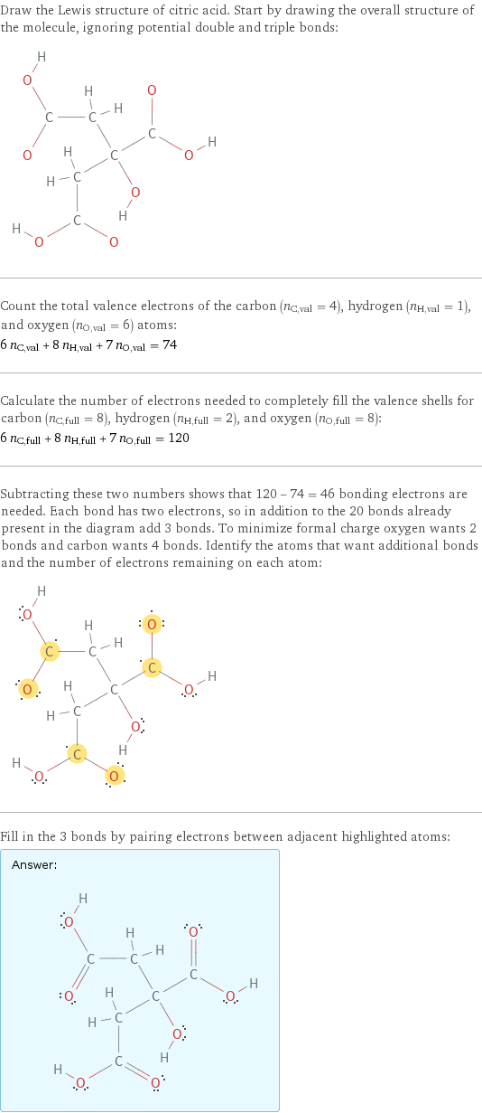 Draw the Lewis structure of citric acid. Start by drawing the overall structure of the molecule, ignoring potential double and triple bonds:  Count the total valence electrons of the carbon (n_C, val = 4), hydrogen (n_H, val = 1), and oxygen (n_O, val = 6) atoms: 6 n_C, val + 8 n_H, val + 7 n_O, val = 74 Calculate the number of electrons needed to completely fill the valence shells for carbon (n_C, full = 8), hydrogen (n_H, full = 2), and oxygen (n_O, full = 8): 6 n_C, full + 8 n_H, full + 7 n_O, full = 120 Subtracting these two numbers shows that 120 - 74 = 46 bonding electrons are needed. Each bond has two electrons, so in addition to the 20 bonds already present in the diagram add 3 bonds. To minimize formal charge oxygen wants 2 bonds and carbon wants 4 bonds. Identify the atoms that want additional bonds and the number of electrons remaining on each atom:  Fill in the 3 bonds by pairing electrons between adjacent highlighted atoms: Answer: |   | 