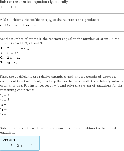 Balance the chemical equation algebraically:  + + ⟶ +  Add stoichiometric coefficients, c_i, to the reactants and products: c_1 + c_2 + c_3 ⟶ c_4 + c_5  Set the number of atoms in the reactants equal to the number of atoms in the products for H, O, Cl and Se: H: | 2 c_1 = c_4 + 2 c_5 O: | c_1 = 3 c_5 Cl: | 2 c_2 = c_4 Se: | c_3 = c_5 Since the coefficients are relative quantities and underdetermined, choose a coefficient to set arbitrarily. To keep the coefficients small, the arbitrary value is ordinarily one. For instance, set c_3 = 1 and solve the system of equations for the remaining coefficients: c_1 = 3 c_2 = 2 c_3 = 1 c_4 = 4 c_5 = 1 Substitute the coefficients into the chemical reaction to obtain the balanced equation: Answer: |   | 3 + 2 + ⟶ 4 + 