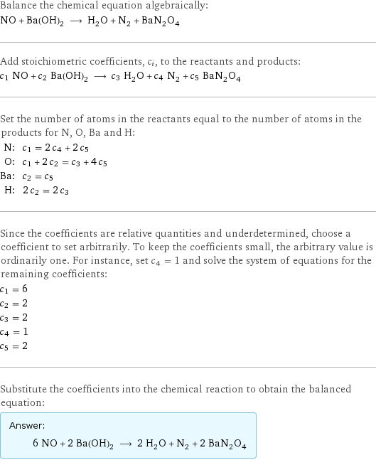 Balance the chemical equation algebraically: NO + Ba(OH)_2 ⟶ H_2O + N_2 + BaN_2O_4 Add stoichiometric coefficients, c_i, to the reactants and products: c_1 NO + c_2 Ba(OH)_2 ⟶ c_3 H_2O + c_4 N_2 + c_5 BaN_2O_4 Set the number of atoms in the reactants equal to the number of atoms in the products for N, O, Ba and H: N: | c_1 = 2 c_4 + 2 c_5 O: | c_1 + 2 c_2 = c_3 + 4 c_5 Ba: | c_2 = c_5 H: | 2 c_2 = 2 c_3 Since the coefficients are relative quantities and underdetermined, choose a coefficient to set arbitrarily. To keep the coefficients small, the arbitrary value is ordinarily one. For instance, set c_4 = 1 and solve the system of equations for the remaining coefficients: c_1 = 6 c_2 = 2 c_3 = 2 c_4 = 1 c_5 = 2 Substitute the coefficients into the chemical reaction to obtain the balanced equation: Answer: |   | 6 NO + 2 Ba(OH)_2 ⟶ 2 H_2O + N_2 + 2 BaN_2O_4