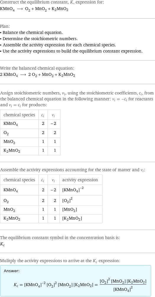 Construct the equilibrium constant, K, expression for: KMnO_4 ⟶ O_2 + MnO_2 + K2MnO2 Plan: • Balance the chemical equation. • Determine the stoichiometric numbers. • Assemble the activity expression for each chemical species. • Use the activity expressions to build the equilibrium constant expression. Write the balanced chemical equation: 2 KMnO_4 ⟶ 2 O_2 + MnO_2 + K2MnO2 Assign stoichiometric numbers, ν_i, using the stoichiometric coefficients, c_i, from the balanced chemical equation in the following manner: ν_i = -c_i for reactants and ν_i = c_i for products: chemical species | c_i | ν_i KMnO_4 | 2 | -2 O_2 | 2 | 2 MnO_2 | 1 | 1 K2MnO2 | 1 | 1 Assemble the activity expressions accounting for the state of matter and ν_i: chemical species | c_i | ν_i | activity expression KMnO_4 | 2 | -2 | ([KMnO4])^(-2) O_2 | 2 | 2 | ([O2])^2 MnO_2 | 1 | 1 | [MnO2] K2MnO2 | 1 | 1 | [K2MnO2] The equilibrium constant symbol in the concentration basis is: K_c Mulitply the activity expressions to arrive at the K_c expression: Answer: |   | K_c = ([KMnO4])^(-2) ([O2])^2 [MnO2] [K2MnO2] = (([O2])^2 [MnO2] [K2MnO2])/([KMnO4])^2