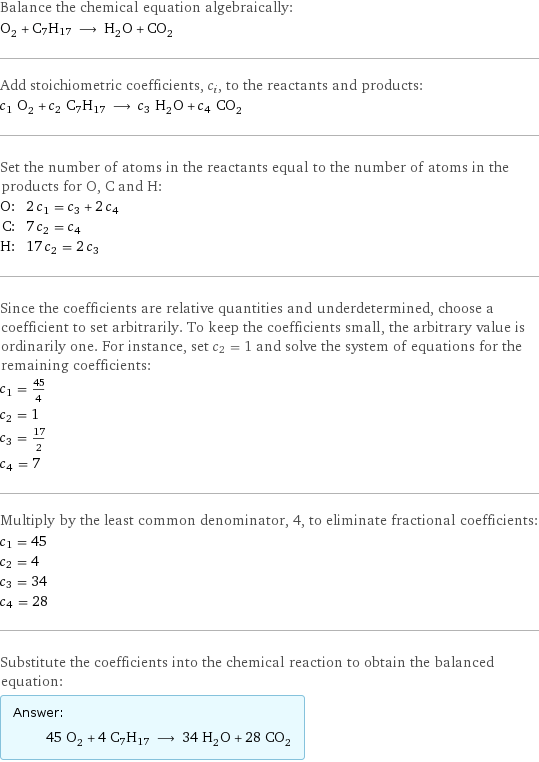 Balance the chemical equation algebraically: O_2 + C7H17 ⟶ H_2O + CO_2 Add stoichiometric coefficients, c_i, to the reactants and products: c_1 O_2 + c_2 C7H17 ⟶ c_3 H_2O + c_4 CO_2 Set the number of atoms in the reactants equal to the number of atoms in the products for O, C and H: O: | 2 c_1 = c_3 + 2 c_4 C: | 7 c_2 = c_4 H: | 17 c_2 = 2 c_3 Since the coefficients are relative quantities and underdetermined, choose a coefficient to set arbitrarily. To keep the coefficients small, the arbitrary value is ordinarily one. For instance, set c_2 = 1 and solve the system of equations for the remaining coefficients: c_1 = 45/4 c_2 = 1 c_3 = 17/2 c_4 = 7 Multiply by the least common denominator, 4, to eliminate fractional coefficients: c_1 = 45 c_2 = 4 c_3 = 34 c_4 = 28 Substitute the coefficients into the chemical reaction to obtain the balanced equation: Answer: |   | 45 O_2 + 4 C7H17 ⟶ 34 H_2O + 28 CO_2